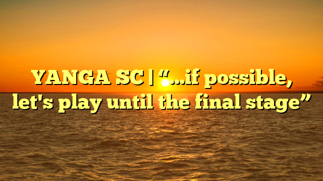 YANGA SC | “…if possible, let's play until the final stage”