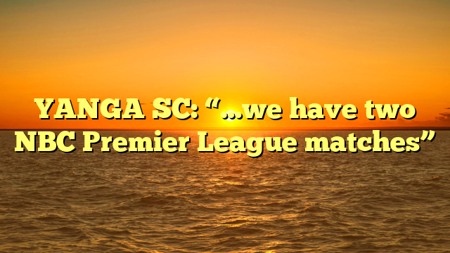 YANGA SC: “…we have two NBC Premier League matches”