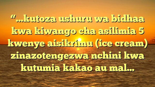 “…kutoza ushuru wa bidhaa kwa kiwango cha asilimia 5 kwenye aisikrimu (ice cream) zinazotengezwa nchini kwa kutumia kakao au mal…