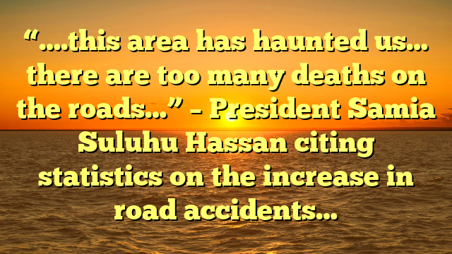 “….this area has haunted us… there are too many deaths on the roads…” – President Samia Suluhu Hassan citing statistics on the increase in road accidents…