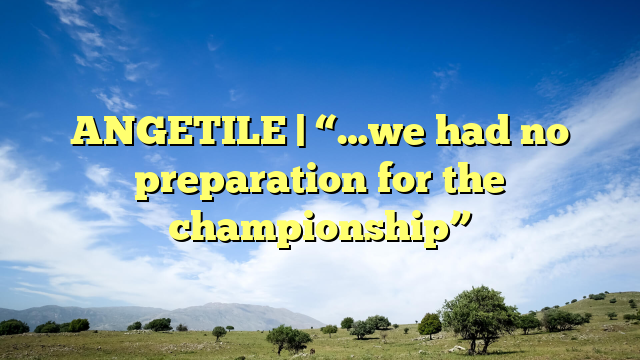 ANGETILE | “…we had no preparation for the championship”