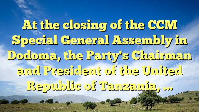 At the closing of the CCM Special General Assembly in Dodoma, the Party's Chairman and President of the United Republic of Tanzania, …