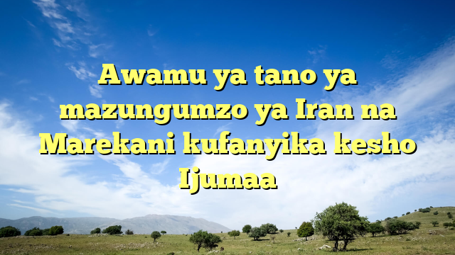 Awamu ya tano ya mazungumzo ya Iran na Marekani kufanyika kesho Ijumaa