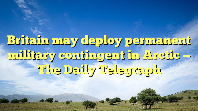 Britain may deploy permanent military contingent in Arctic — The Daily Telegraph