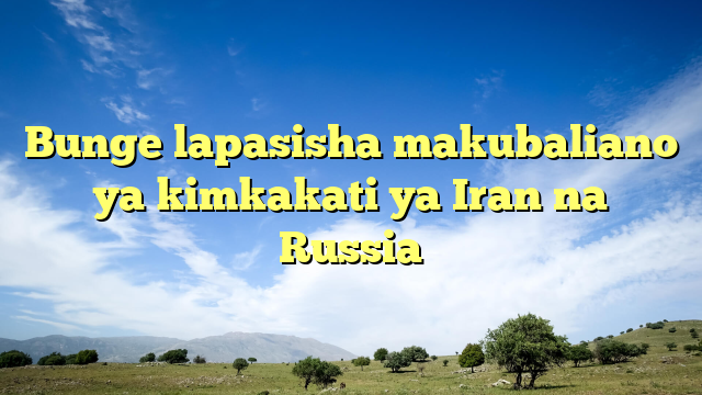 Bunge lapasisha makubaliano ya kimkakati ya Iran na Russia