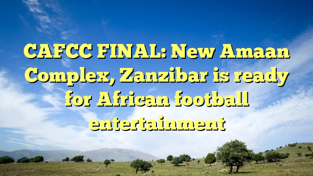 CAFCC FINAL: New Amaan Complex, Zanzibar is ready for African football entertainment