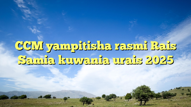 CCM yampitisha rasmi Rais Samia kuwania urais 2025