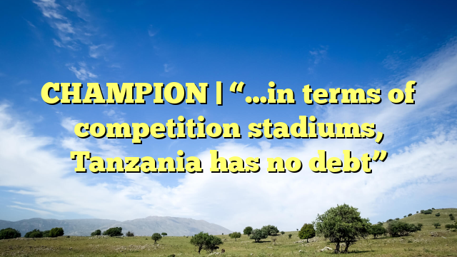 CHAMPION | “…in terms of competition stadiums, Tanzania has no debt”