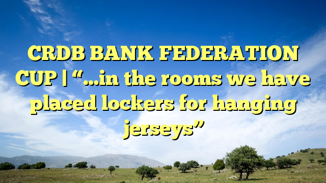 CRDB BANK FEDERATION CUP | “…in the rooms we have placed lockers for hanging jerseys”