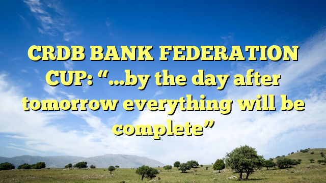 CRDB BANK FEDERATION CUP: “…by the day after tomorrow everything will be complete”