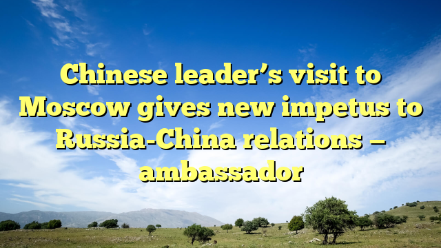 Chinese leader’s visit to Moscow gives new impetus to Russia-China relations — ambassador