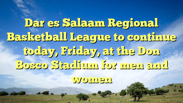 Dar es Salaam Regional Basketball League to continue today, Friday, at the Don Bosco Stadium for men and women