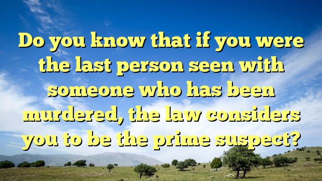 Do you know that if you were the last person seen with someone who has been murdered, the law considers you to be the prime suspect?