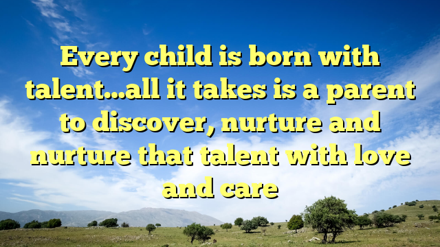 Every child is born with talent…all it takes is a parent to discover, nurture and nurture that talent with love and care