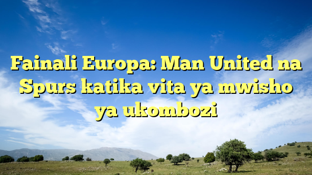 Fainali Europa: Man United na Spurs katika vita ya mwisho ya ukombozi
