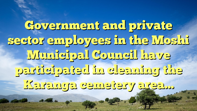 Government and private sector employees in the Moshi Municipal Council have participated in cleaning the Karanga cemetery area…