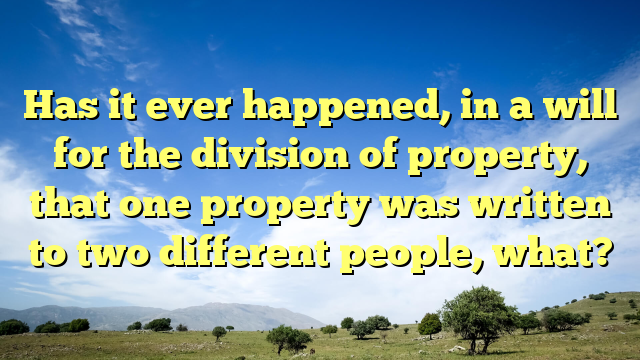 Has it ever happened, in a will for the division of property, that one property was written to two different people, what?