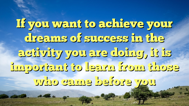If you want to achieve your dreams of success in the activity you are doing, it is important to learn from those who came before you