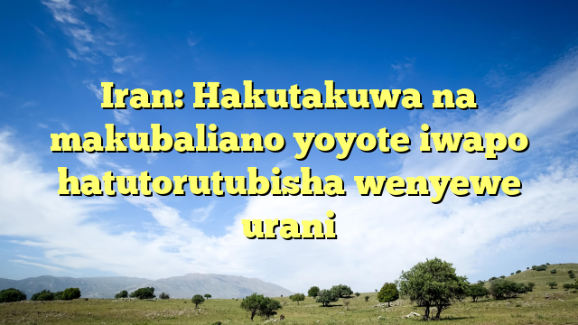 Iran: Hakutakuwa na makubaliano yoyote iwapo hatutorutubisha wenyewe urani