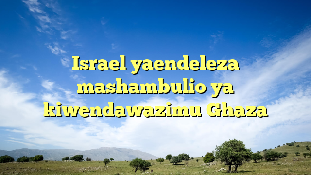 Israel yaendeleza mashambulio ya kiwendawazimu Ghaza