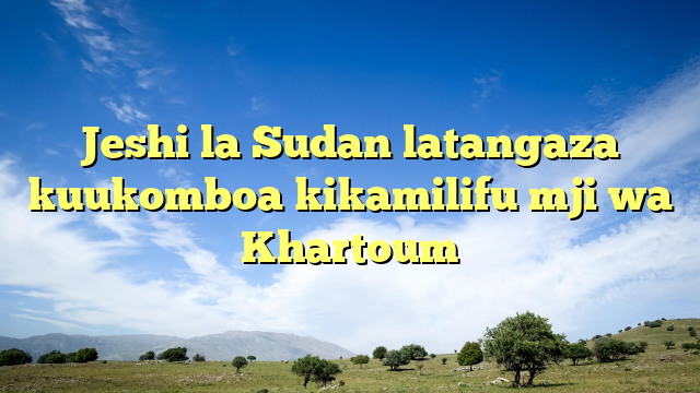Jeshi la Sudan latangaza kuukomboa kikamilifu mji wa Khartoum