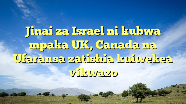 Jinai za Israel ni kubwa mpaka UK, Canada na Ufaransa zatishia kuiwekea vikwazo