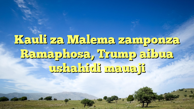 Kauli za Malema zamponza Ramaphosa, Trump aibua ushahidi mauaji