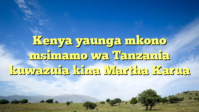 Kenya yaunga mkono msimamo wa Tanzania kuwazuia kina Martha Karua