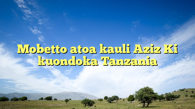 Mobetto atoa kauli Aziz Ki kuondoka Tanzania