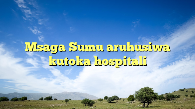 Msaga Sumu aruhusiwa kutoka hospitali