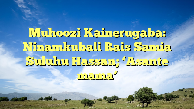 Muhoozi Kainerugaba: Ninamkubali Rais Samia Suluhu Hassan; ‘Asante mama’
