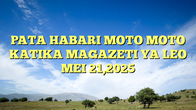 PATA HABARI MOTO MOTO KATIKA MAGAZETI YA LEO MEI 21,2025