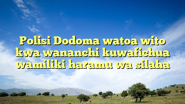 Polisi Dodoma watoa wito kwa wananchi kuwafichua wamiliki haramu wa silaha