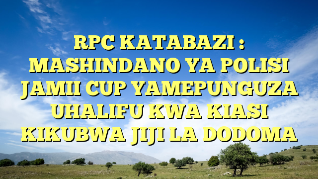 RPC KATABAZI : MASHINDANO YA POLISI JAMII CUP YAMEPUNGUZA UHALIFU KWA KIASI KIKUBWA JIJI LA DODOMA