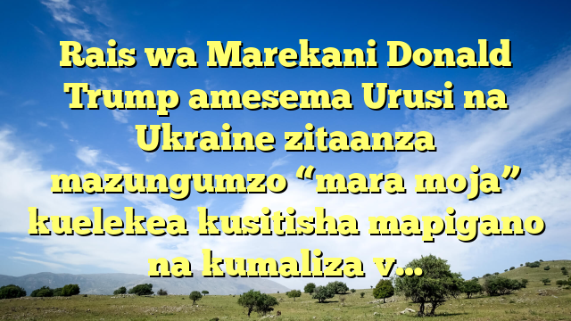 Rais wa Marekani Donald Trump amesema Urusi na Ukraine zitaanza mazungumzo “mara moja” kuelekea kusitisha mapigano na kumaliza v…
