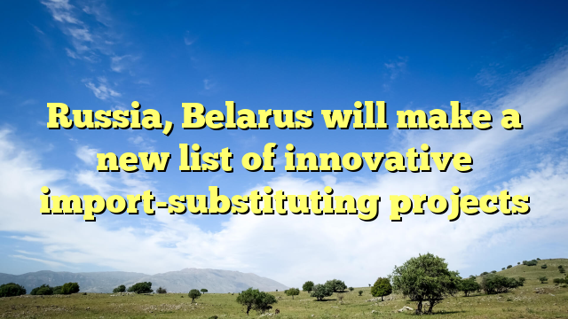 Russia, Belarus will make a new list of innovative import-substituting projects