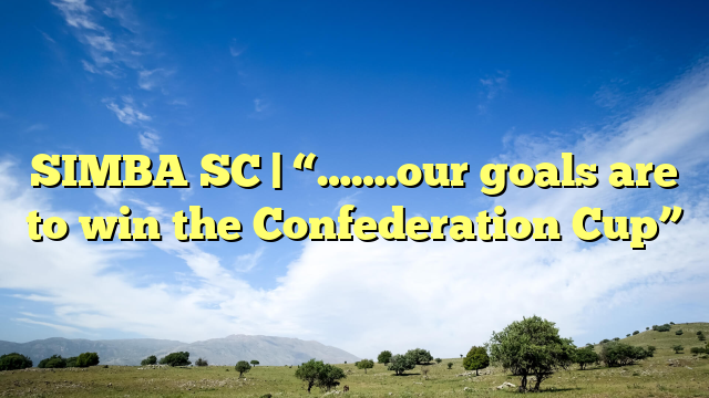 SIMBA SC | “…….our goals are to win the Confederation Cup”