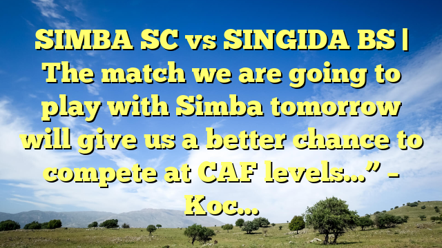 SIMBA SC vs SINGIDA BS | The match we are going to play with Simba tomorrow will give us a better chance to compete at CAF levels…” – Koc…