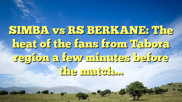 SIMBA vs RS BERKANE: The heat of the fans from Tabora region a few minutes before the match…
