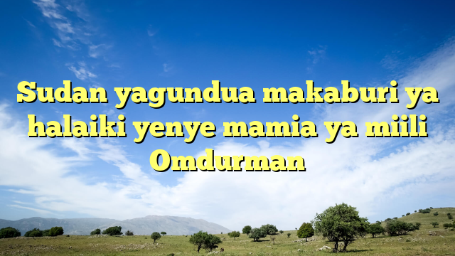 Sudan yagundua makaburi ya halaiki yenye mamia ya miili Omdurman