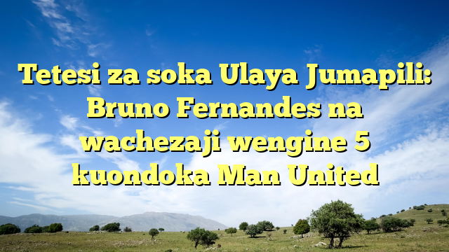 Tetesi za soka Ulaya Jumapili: Bruno Fernandes na wachezaji wengine 5 kuondoka Man United