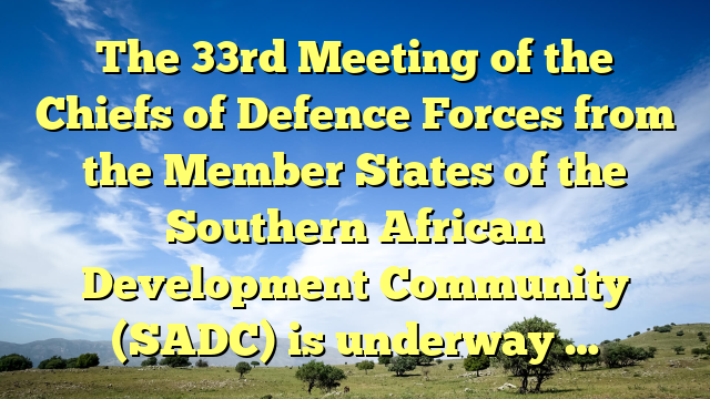The 33rd Meeting of the Chiefs of Defence Forces from the Member States of the Southern African Development Community (SADC) is underway …