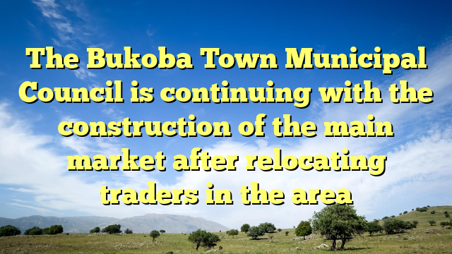 The Bukoba Town Municipal Council is continuing with the construction of the main market after relocating traders in the area