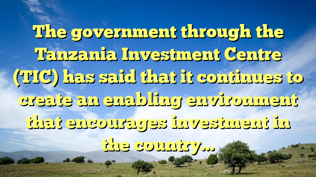 The government through the Tanzania Investment Centre (TIC) has said that it continues to create an enabling environment that encourages investment in the country…