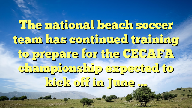 The national beach soccer team has continued training to prepare for the CECAFA championship expected to kick off in June …