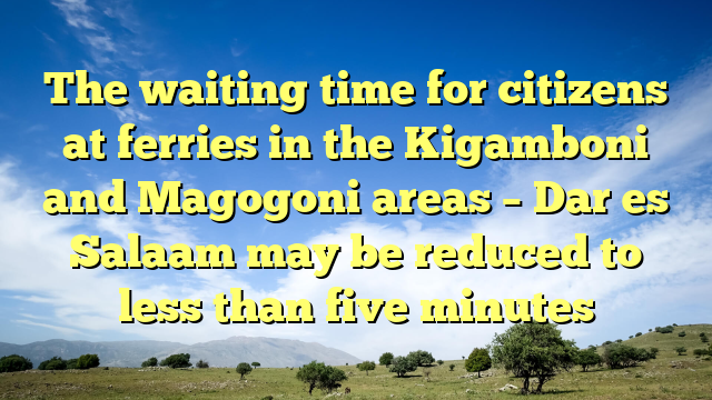 The waiting time for citizens at ferries in the Kigamboni and Magogoni areas – Dar es Salaam may be reduced to less than five minutes