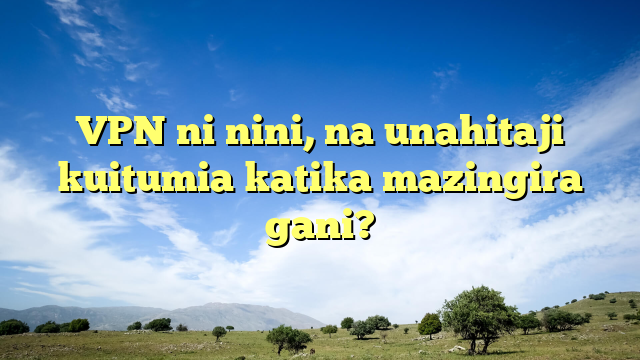 VPN ni nini, na unahitaji kuitumia katika mazingira gani?