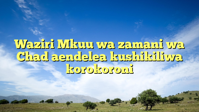 Waziri Mkuu wa zamani wa Chad aendelea kushikiliwa korokoroni