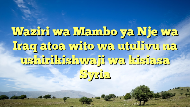 Waziri wa Mambo ya Nje wa Iraq atoa wito wa utulivu na ushirikishwaji wa kisiasa Syria