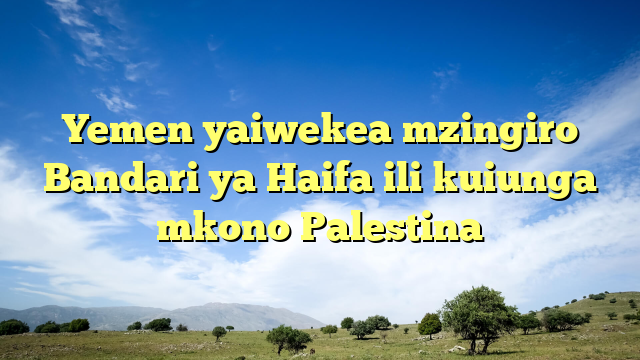 Yemen yaiwekea mzingiro Bandari ya Haifa ili kuiunga mkono Palestina